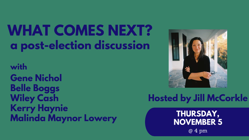 What comes next? a post-election discussionw ith Gene Nichol, Belle Boggs, Wiley Cash, Kerry Haynie, Malinda Maynor Lowery, hosted by Jill McCorkle, Thursday, November 5 at 4 pm